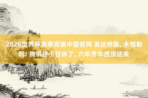 2026世界杯赛事竞猜中国官网 发达停服， 永恒断网! 腾讯终于甘休了， 六年芳华透顶结束