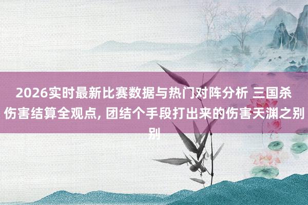 2026实时最新比赛数据与热门对阵分析 三国杀伤害结算全观点， 团结个手段打出来的伤害天渊之别