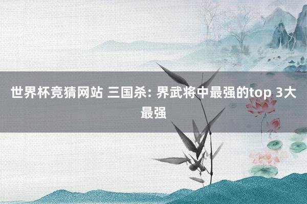世界杯竞猜网站 三国杀: 界武将中最强的top 3大最强