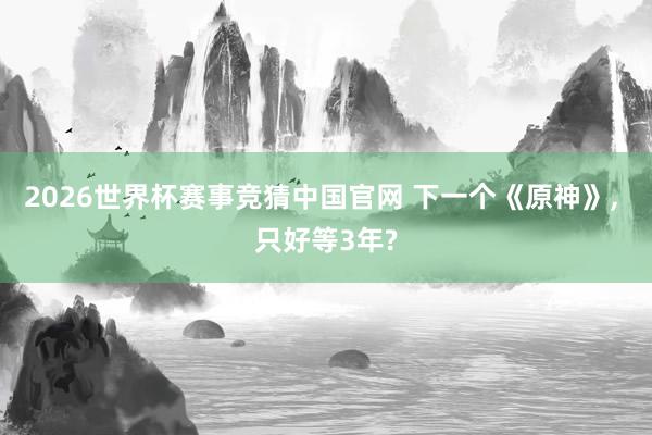 2026世界杯赛事竞猜中国官网 下一个《原神》， 只好等3年?