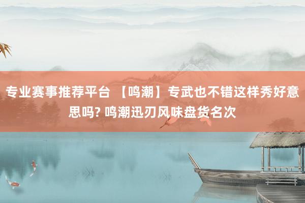 专业赛事推荐平台 【鸣潮】专武也不错这样秀好意思吗? 鸣潮迅刃风味盘货名次