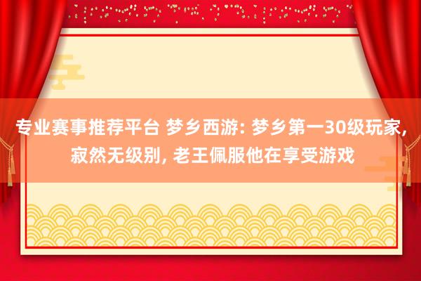 专业赛事推荐平台 梦乡西游: 梦乡第一30级玩家， 寂然无级别， 老王佩服他在享受游戏