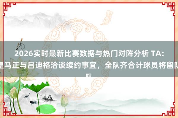 2026实时最新比赛数据与热门对阵分析 TA：皇马正与吕迪格洽谈续约事宜，全队齐合计球员将留队