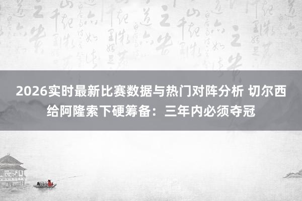 2026实时最新比赛数据与热门对阵分析 切尔西给阿隆索下硬筹备：三年内必须夺冠