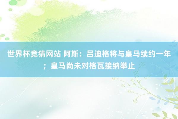 世界杯竞猜网站 阿斯：吕迪格将与皇马续约一年；皇马尚未对格瓦接纳举止
