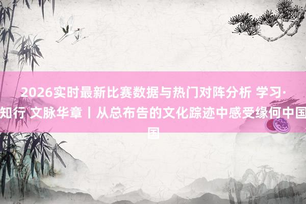 2026实时最新比赛数据与热门对阵分析 学习·知行 文脉华章丨从总布告的文化踪迹中感受缘何中国