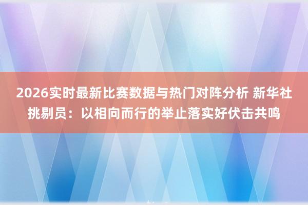 2026实时最新比赛数据与热门对阵分析 新华社挑剔员：以相向而行的举止落实好伏击共鸣