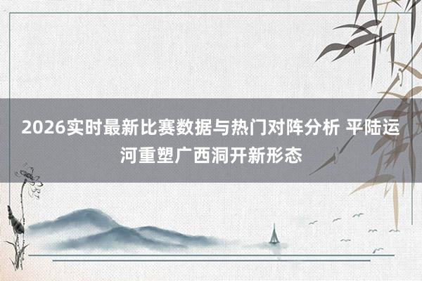 2026实时最新比赛数据与热门对阵分析 平陆运河重塑广西洞开新形态
