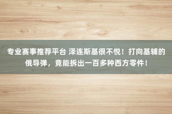 专业赛事推荐平台 泽连斯基很不悦！打向基辅的俄导弹，竟能拆出一百多种西方零件！