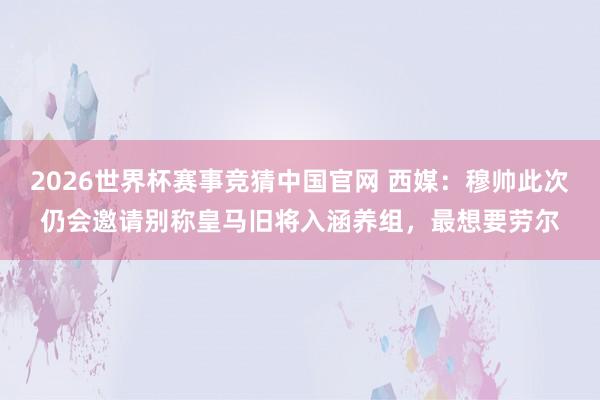 2026世界杯赛事竞猜中国官网 西媒：穆帅此次仍会邀请别称皇马旧将入涵养组，最想要劳尔