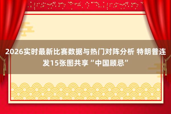 2026实时最新比赛数据与热门对阵分析 特朗普连发15张图共享“中国顾忌”