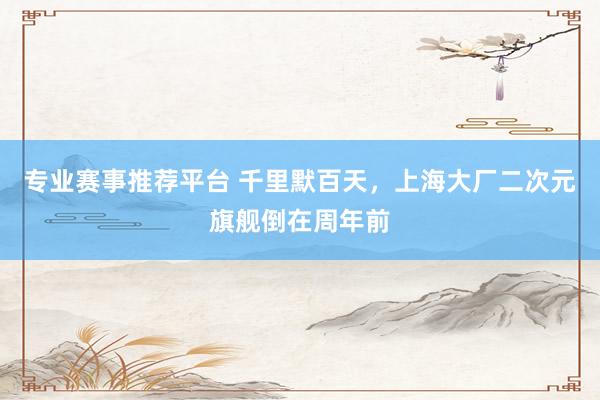 专业赛事推荐平台 千里默百天，上海大厂二次元旗舰倒在周年前