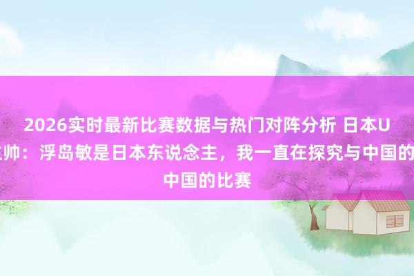 2026实时最新比赛数据与热门对阵分析 日本U17主帅：浮岛敏是日本东说念主，我一直在探究与中国的比赛