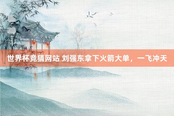 世界杯竞猜网站 刘强东拿下火箭大单，一飞冲天