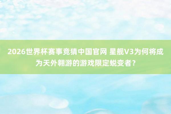2026世界杯赛事竞猜中国官网 星舰V3为何将成为天外翱游的游戏限定蜕变者？