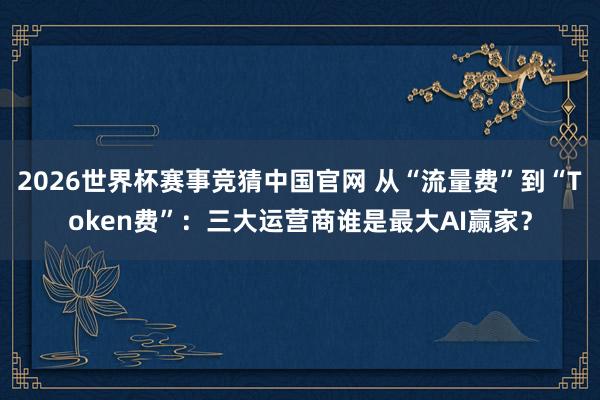 2026世界杯赛事竞猜中国官网 从“流量费”到“Token费”：三大运营商谁是最大AI赢家？