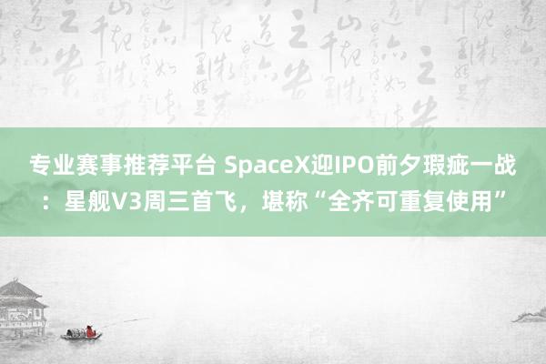 专业赛事推荐平台 SpaceX迎IPO前夕瑕疵一战：星舰V3周三首飞，堪称“全齐可重复使用”