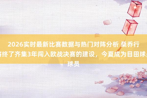 2026实时最新比赛数据与热门对阵分析 桑乔行将终了齐集3年闯入欧战决赛的建设，今夏成为目田球员
