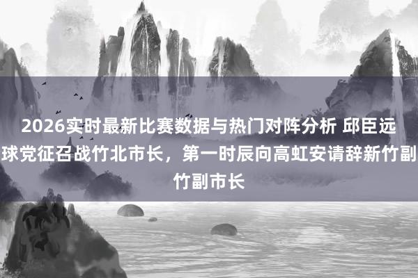 2026实时最新比赛数据与热门对阵分析 邱臣远获全球党征召战竹北市长，第一时辰向高虹安请辞新竹副市长