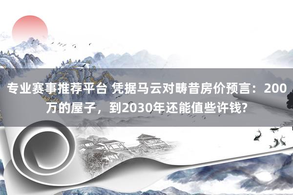 专业赛事推荐平台 凭据马云对畴昔房价预言：200万的屋子，到2030年还能值些许钱?
