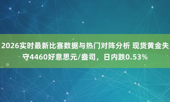 2026实时最新比赛数据与热门对阵分析 现货黄金失守4460好意思元/盎司，日内跌0.53%