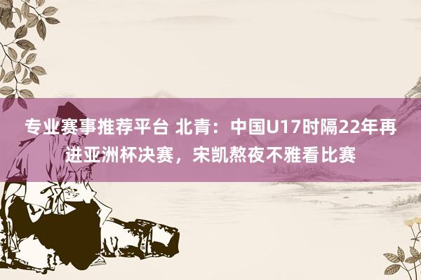 专业赛事推荐平台 北青：中国U17时隔22年再进亚洲杯决赛，宋凯熬夜不雅看比赛