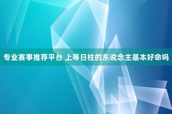 专业赛事推荐平台 上等日柱的东说念主基本好命吗