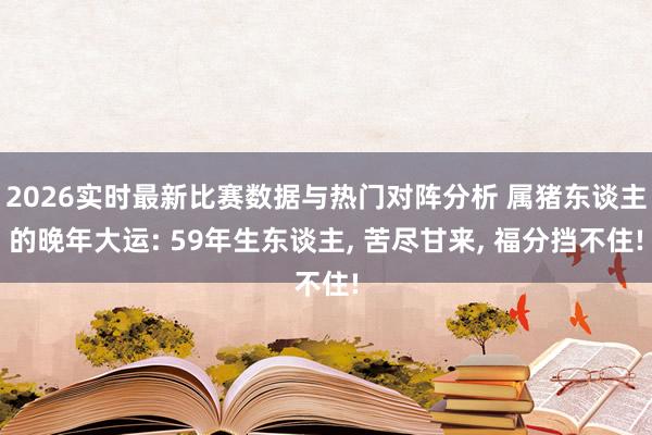 2026实时最新比赛数据与热门对阵分析 属猪东谈主的晚年大运: 59年生东谈主， 苦尽甘来， 福分挡不住!