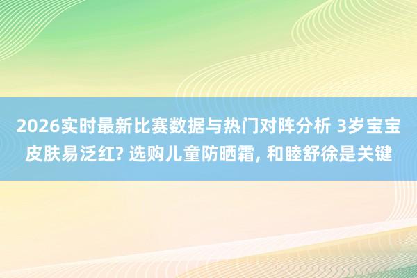 2026实时最新比赛数据与热门对阵分析 3岁宝宝皮肤易泛红? 选购儿童防晒霜， 和睦舒徐是关键