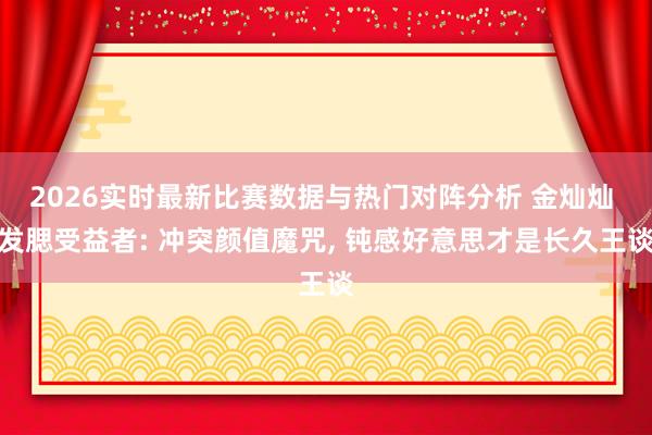 2026实时最新比赛数据与热门对阵分析 金灿灿 发腮受益者: 冲突颜值魔咒， 钝感好意思才是长久王谈