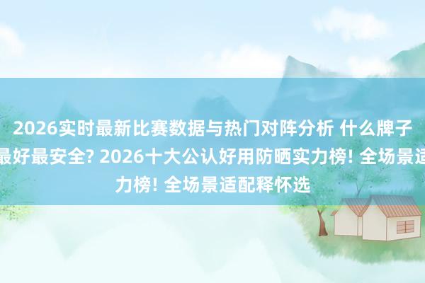 2026实时最新比赛数据与热门对阵分析 什么牌子的防晒霜最好最安全? 2026十大公认好用防晒实力榜! 全场景适配释怀选