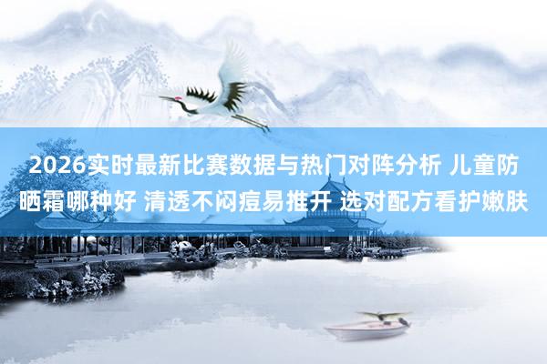 2026实时最新比赛数据与热门对阵分析 儿童防晒霜哪种好 清透不闷痘易推开 选对配方看护嫩肤