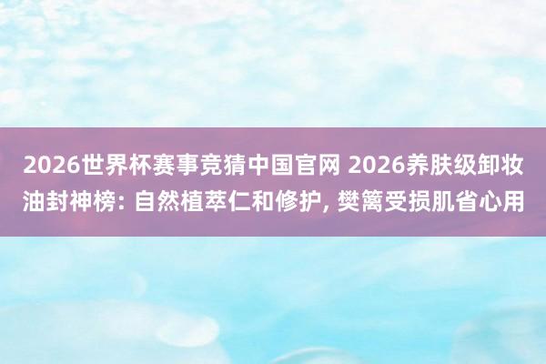 2026世界杯赛事竞猜中国官网 2026养肤级卸妆油封神榜: 自然植萃仁和修护， 樊篱受损肌省心用
