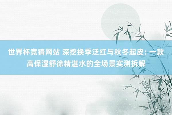 世界杯竞猜网站 深挖换季泛红与秋冬起皮: 一款高保湿舒徐精湛水的全场景实测拆解