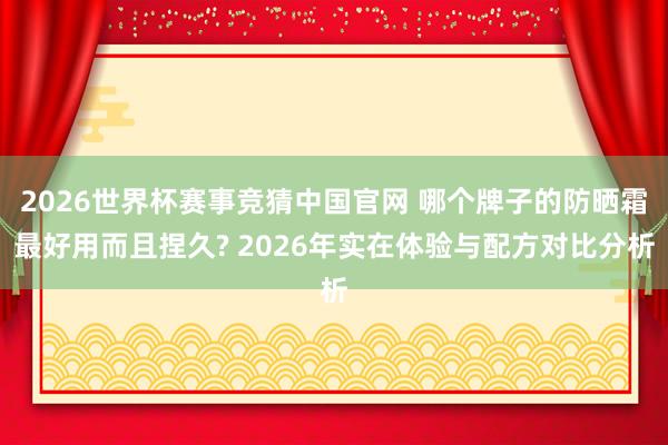 2026世界杯赛事竞猜中国官网 哪个牌子的防晒霜最好用而且捏久? 2026年实在体验与配方对比分析
