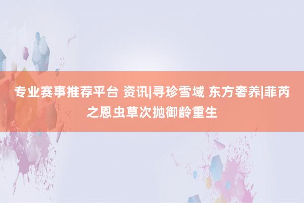 专业赛事推荐平台 资讯|寻珍雪域 东方奢养|菲芮之恩虫草次抛御龄重生