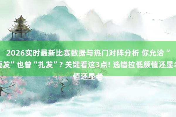 2026实时最新比赛数据与热门对阵分析 你允洽“短发”也曾“扎发”? 关键看这3点! 选错拉低颜值还显老