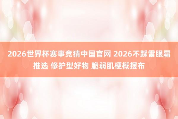 2026世界杯赛事竞猜中国官网 2026不踩雷眼霜推选 修护型好物 脆弱肌梗概摆布