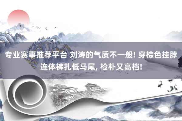 专业赛事推荐平台 刘涛的气质不一般! 穿棕色挂脖连体裤扎低马尾，<a href=