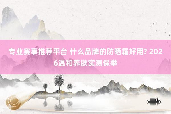 专业赛事推荐平台 什么品牌的防晒霜好用? 2026温和养肤实测保举