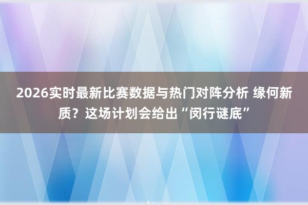 2026实时最新比赛数据与热门对阵分析 缘何新质？这场计划会给出“闵行谜底”