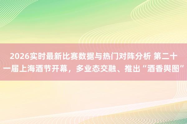2026实时最新比赛数据与热门对阵分析 第二十一届上海酒节开幕，多业态交融、推出“酒香舆图”