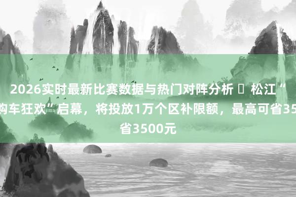 2026实时最新比赛数据与热门对阵分析 ​松江“五五购车狂欢”启幕，将投放1万个区补限额，最高可省3500元