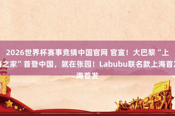 2026世界杯赛事竞猜中国官网 官宣！大巴黎“上海之家”首登中国，就在张园！Labubu联名款上海首发
