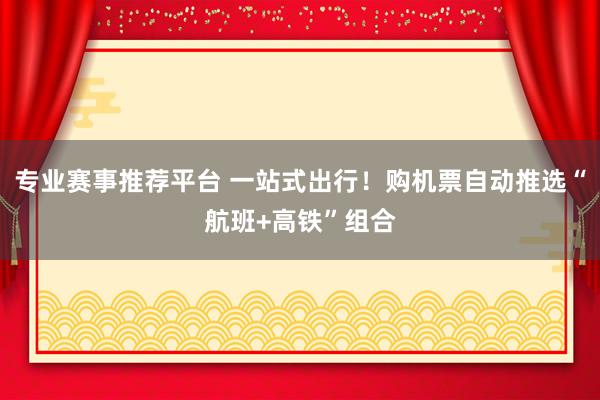 专业赛事推荐平台 一站式出行！购机票自动推选“航班+高铁”组合