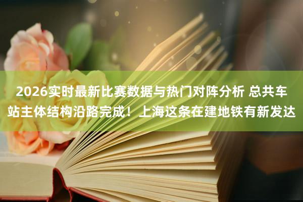 2026实时最新比赛数据与热门对阵分析 总共车站主体结构沿路完成！上海这条在建地铁有新发达