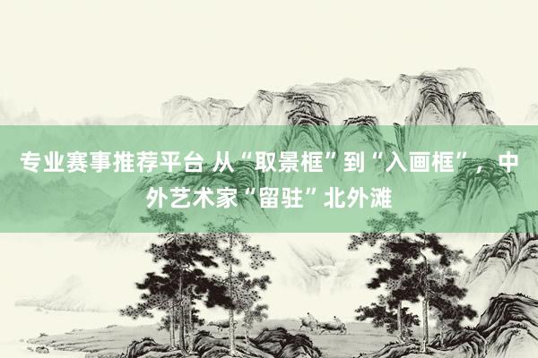 专业赛事推荐平台 从“取景框”到“入画框”，中外艺术家“留驻”北外滩