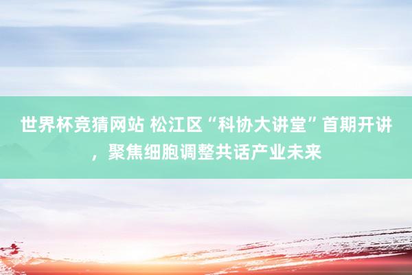 世界杯竞猜网站 松江区“科协大讲堂”首期开讲，聚焦细胞调整共话产业未来