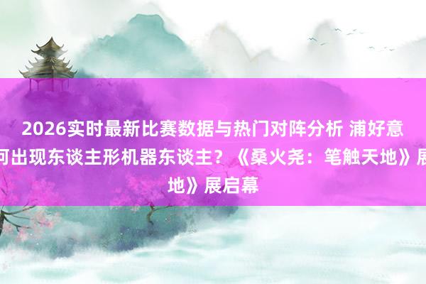 2026实时最新比赛数据与热门对阵分析 浦好意思为何出现东谈主形机器东谈主？《桑火尧：笔触天地》展启幕