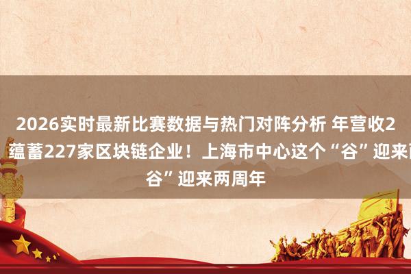 2026实时最新比赛数据与热门对阵分析 年营收270亿、蕴蓄227家区块链企业！上海市中心这个“谷”迎来两周年